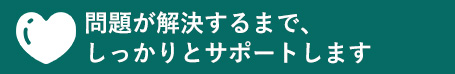 問題が解決するまで、しっかりとサポートします